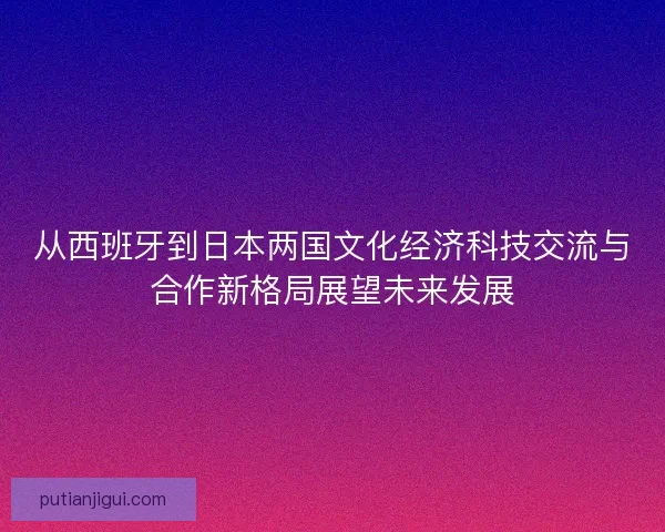 从西班牙到日本两国文化经济科技交流与合作新格局展望未来发展