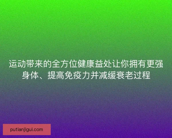 运动带来的全方位健康益处让你拥有更强身体、提高免疫力并减缓衰老过程