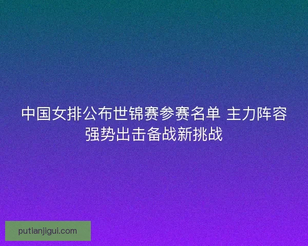 中国女排公布世锦赛参赛名单 主力阵容强势出击备战新挑战