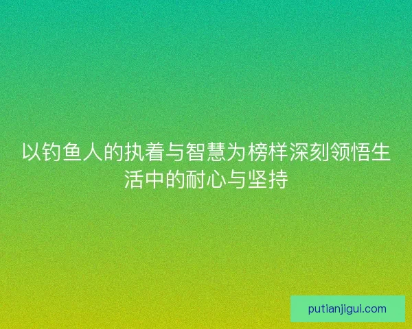 以钓鱼人的执着与智慧为榜样深刻领悟生活中的耐心与坚持