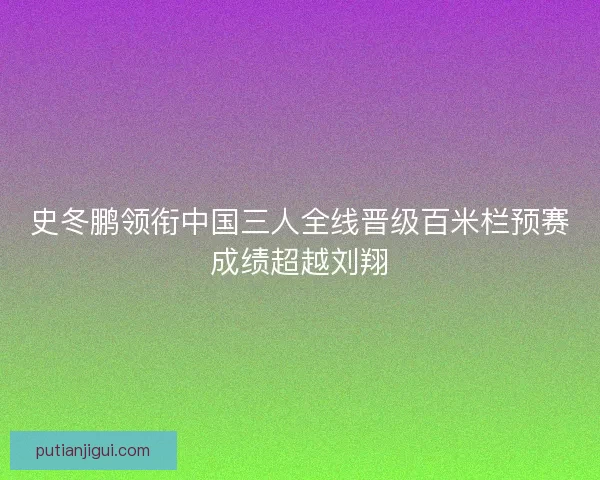 史冬鹏领衔中国三人全线晋级百米栏预赛成绩超越刘翔
