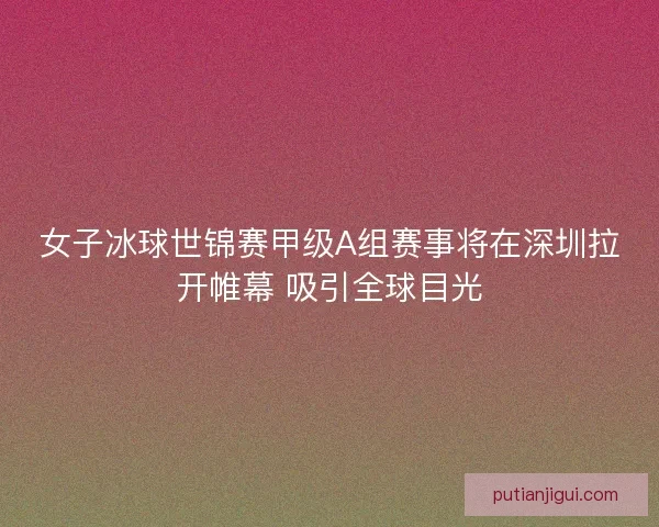 女子冰球世锦赛甲级A组赛事将在深圳拉开帷幕 吸引全球目光