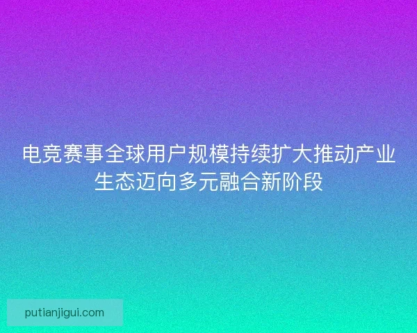 电竞赛事全球用户规模持续扩大推动产业生态迈向多元融合新阶段