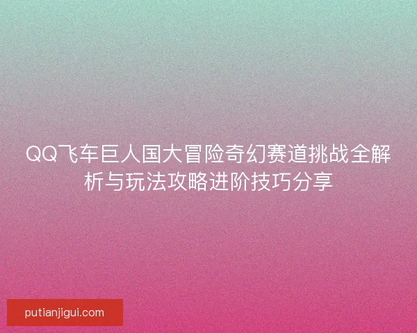 QQ飞车巨人国大冒险奇幻赛道挑战全解析与玩法攻略进阶技巧分享