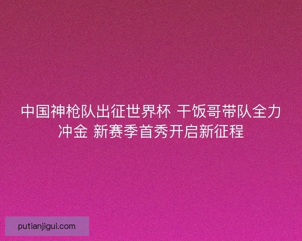 中国神枪队出征世界杯 干饭哥带队全力冲金 新赛季首秀开启新征程